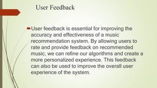 User Feedback
User feedback is essential for improving the
accuracy and effectiveness of a music
recommendation system. By allowing users to
rate and provide feedback on recommended
music, we can refine our algorithms and create a
more personalized experience. This feedback
can also be used to improve the overall user
experience of the system.
 