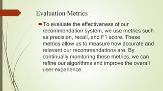 Evaluation Metrics
To evaluate the effectiveness of our
recommendation system, we use metrics such
as precision, recall, and F1 score. These
metrics allow us to measure how accurate and
relevant our recommendations are. By
continually monitoring these metrics, we can
refine our algorithms and improve the overall
user experience.
 