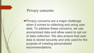Privacy concerns
Privacy concerns are a major challenge
when it comes to collecting and using user
data. To address these concerns, we use
anonymized data and allow users to opt out
of data collection. We also ensure that user
data is stored securely and only used for the
purpose of creating personalized
recommendations.
 