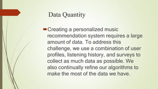 Data Quantity
Creating a personalized music
recommendation system requires a large
amount of data. To address this
challenge, we use a combination of user
profiles, listening history, and surveys to
collect as much data as possible. We
also continually refine our algorithms to
make the most of the data we have.
 
