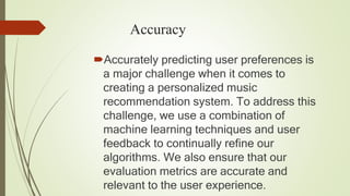 Accuracy
Accurately predicting user preferences is
a major challenge when it comes to
creating a personalized music
recommendation system. To address this
challenge, we use a combination of
machine learning techniques and user
feedback to continually refine our
algorithms. We also ensure that our
evaluation metrics are accurate and
relevant to the user experience.
 
