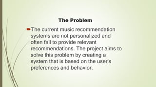 The Problem
The current music recommendation
systems are not personalized and
often fail to provide relevant
recommendations. The project aims to
solve this problem by creating a
system that is based on the user's
preferences and behavior.
 
