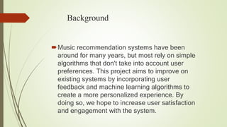 Background
Music recommendation systems have been
around for many years, but most rely on simple
algorithms that don't take into account user
preferences. This project aims to improve on
existing systems by incorporating user
feedback and machine learning algorithms to
create a more personalized experience. By
doing so, we hope to increase user satisfaction
and engagement with the system.
 