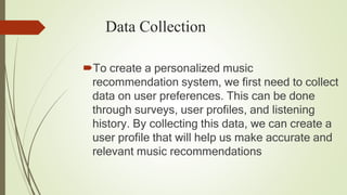 Data Collection
To create a personalized music
recommendation system, we first need to collect
data on user preferences. This can be done
through surveys, user profiles, and listening
history. By collecting this data, we can create a
user profile that will help us make accurate and
relevant music recommendations
 