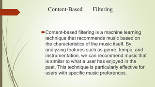Content-Based Filtering
Content-based filtering is a machine learning
technique that recommends music based on
the characteristics of the music itself. By
analyzing features such as genre, tempo, and
instrumentation, we can recommend music that
is similar to what a user has enjoyed in the
past. This technique is particularly effective for
users with specific music preferences.
 