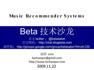 Music Recommender Systems 超群 .com [email_address] http://www.fuchaoqun.com 2009.11.22  Beta 技术沙龙 官方 twitter ： @betasalon 官方网站： http://club.blogbeta.com 邮件组： http://groups.google.com/group/betasalon?hl=zh-CN   