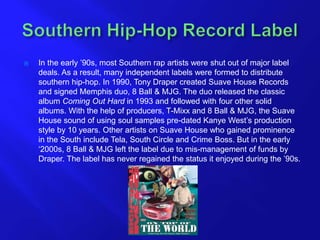  In the early ’90s, most Southern rap artists were shut out of major label
deals. As a result, many independent labels were formed to distribute
southern hip-hop. In 1990, Tony Draper created Suave House Records
and signed Memphis duo, 8 Ball & MJG. The duo released the classic
album Coming Out Hard in 1993 and followed with four other solid
albums. With the help of producers, T-Mixx and 8 Ball & MJG, the Suave
House sound of using soul samples pre-dated Kanye West’s production
style by 10 years. Other artists on Suave House who gained prominence
in the South include Tela, South Circle and Crime Boss. But in the early
‘2000s, 8 Ball & MJG left the label due to mis-management of funds by
Draper. The label has never regained the status it enjoyed during the ’90s.
 
