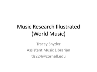 Music Research Illustrated
     (World Music)
          Tracey Snyder
    Assistant Music Librarian
      tls224@cornell.edu
 