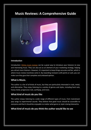 Music Reviews: A Comprehensive Guide
Introduction
Introduction: Online music reviews can be a great way to introduce your listeners to new
and interesting music. They can also act as an element of your marketing strategy, helping
you attract more listeners. However, it’s important to keep things accurate and fair, which is
where music review incentives come in. By rewarding reviewers with points or cash, you can
make sure they give their complete and unbiased opinion.
What is Music.
The author is a fan of all kinds of music, but they are particularly interested in rock, metal,
and alternative. They enjoy listening to a variety of genres and styles, including hard rock,
heavy metal, progressive rock, synthpop, and more.
What kind of music do you like
The author enjoys listening to a wide range of different types of music, from mainstream
pop songs to experimental sounds. They believe that good music should be accessible to
everyone and that it should be enjoyable no matter what genre or style is being listened to.
What kind of music do you think the author would like to see
 