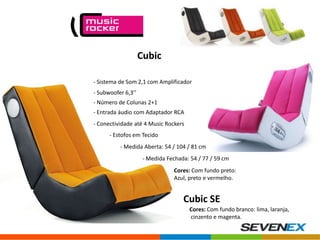 Cubic
- Sistema de Som 2,1 com Amplificador
- Subwoofer 6,3’’
- Número de Colunas 2+1

- Entrada áudio com Adaptador RCA
- Conectividade até 4 Music Rockers
- Estofos em Tecido
- Medida Aberta: 54 / 104 / 81 cm
- Medida Fechada: 54 / 77 / 59 cm
Cores: Com fundo preto:
Azul, preto e vermelho.

Cubic SE
Cores: Com fundo branco: lima, laranja,
cinzento e magenta.

 