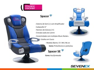 Spacer
- Sistema de Som 2,1 com Amplificador
- Subwoofer 6’’
- Número de Colunas 2+1

- Entrada áudio de 3,5mm
- Conectividade com múltiplas Music Rockers
- Estofos em Couro
- Medida Aberta: 57 / 89 / 96 cm
Cores: Preto/branco e preto/azul.

Spacer SE
Cores: Azul/prateado

 