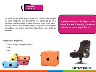 As Music Rocker são compostas por uma fantástica tecnologia
de som integrada, que transforma por completo as mais
variadas experiências de entretenimento e lazer, como jogos,
música e DVDs. As diferentes linhas adaptam-se a diferentes
situações e momentos, existindo ainda soluções para todas as
ocasiões.

Três formatos disponíveis:
- Cadeira com pé ou cadeira sem pé
- Cubo

- Loop

Apenas necessita de ligar a sua
Music Rocker à energia, sentar-se
e desfrutar desta experiência!

 