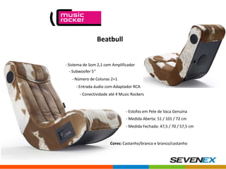 Beatbull

- Sistema de Som 2,1 com Amplificador
- Subwoofer 5’’

- Número de Colunas 2+1
- Entrada áudio com Adaptador RCA
- Conectividade até 4 Music Rockers

- Estofos em Pele de Vaca Genuína
- Medida Aberta: 51 / 101 / 72 cm
- Medida Fechada: 47,5 / 70 / 57,5 cm

Cores: Castanho/branco e branco/castanho

 