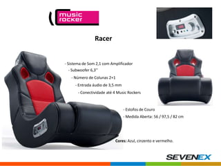 Racer

- Sistema de Som 2,1 com Amplificador
- Subwoofer 6,3’’

- Número de Colunas 2+1
- Entrada áudio de 3,5 mm
- Conectividade até 4 Music Rockers

- Estofos de Couro
- Medida Aberta: 56 / 97,5 / 82 cm

Cores: Azul, cinzento e vermelho.

 