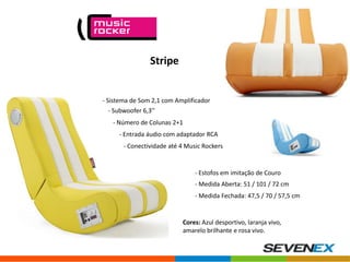 Stripe

- Sistema de Som 2,1 com Amplificador
- Subwoofer 6,3’’

- Número de Colunas 2+1
- Entrada áudio com adaptador RCA
- Conectividade até 4 Music Rockers

- Estofos em imitação de Couro
- Medida Aberta: 51 / 101 / 72 cm
- Medida Fechada: 47,5 / 70 / 57,5 cm

Cores: Azul desportivo, laranja vivo,
amarelo brilhante e rosa vivo.

 