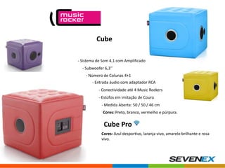 Cube
- Sistema de Som 4,1 com Amplificador
- Subwoofer 6,3’’
- Número de Colunas 4+1
- Entrada áudio com adaptador RCA
- Conectividade até 4 Music Rockers
- Estofos em imitação de Couro
- Medida Aberta: 50 / 50 / 46 cm
Cores: Preto, branco, vermelho e púrpura.

Cube Pro
Cores: Azul desportivo, laranja vivo, amarelo brilhante e rosa
vivo.

 