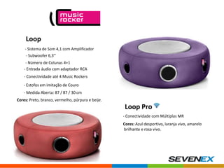 Loop
- Sistema de Som 4,1 com Amplificador
- Subwoofer 6,3’’
- Número de Colunas 4+1
- Entrada áudio com adaptador RCA
- Conectividade até 4 Music Rockers
- Estofos em imitação de Couro
- Medida Aberta: 87 / 87 / 30 cm
Cores: Preto, branco, vermelho, púrpura e beije.

Loop Pro
- Conectividade com Múltiplas MR
Cores: Azul desportivo, laranja vivo, amarelo
brilhante e rosa vivo.

 