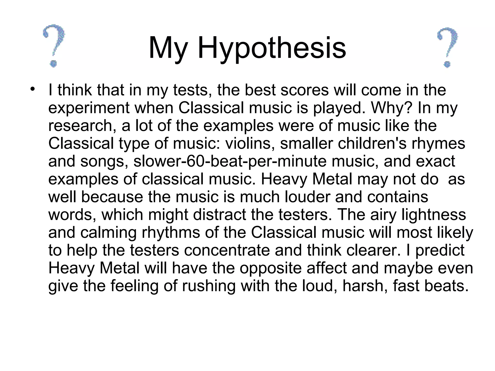My Hypothesis I think that in my tests, the best scores will come in the experiment when Classical music is played. Why? In my research, a lot of the examples were of music like the Classical type of music: violins, smaller children's rhymes and songs, slower-60-beat-per-minute music, and exact examples of classical music. Heavy Metal may not do  as well because the music is much louder and contains words, which might distract the testers. The airy lightness and calming rhythms of the Classical music will most likely to help the testers concentrate and think clearer. I predict Heavy Metal will have the opposite affect and maybe even give the feeling of rushing with the loud, harsh, fast beats. 