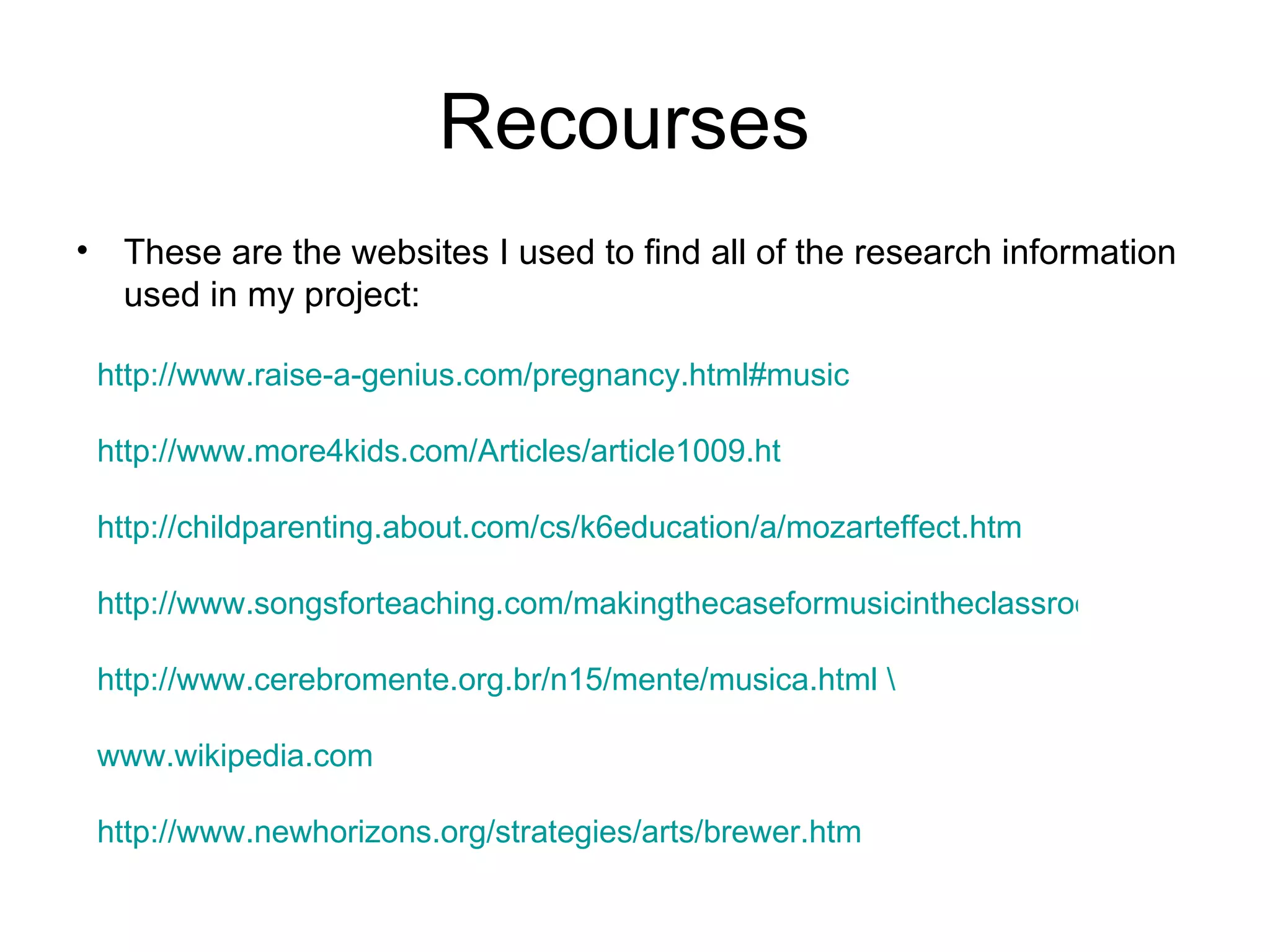 Recourses  These are the websites I used to find all of the research information used in my project: http://www.raise-a-genius.com/pregnancy.html#music http://www.more4kids.com/Articles/article1009.ht http://childparenting.about.com/cs/k6education/a/mozarteffect.htm http://www.songsforteaching.com/makingthecaseformusicintheclassroom/research.php http://www.cerebromente.org.br/n15/mente/musica.html \ www.wikipedia.com http://www.newhorizons.org/strategies/arts/brewer.htm 