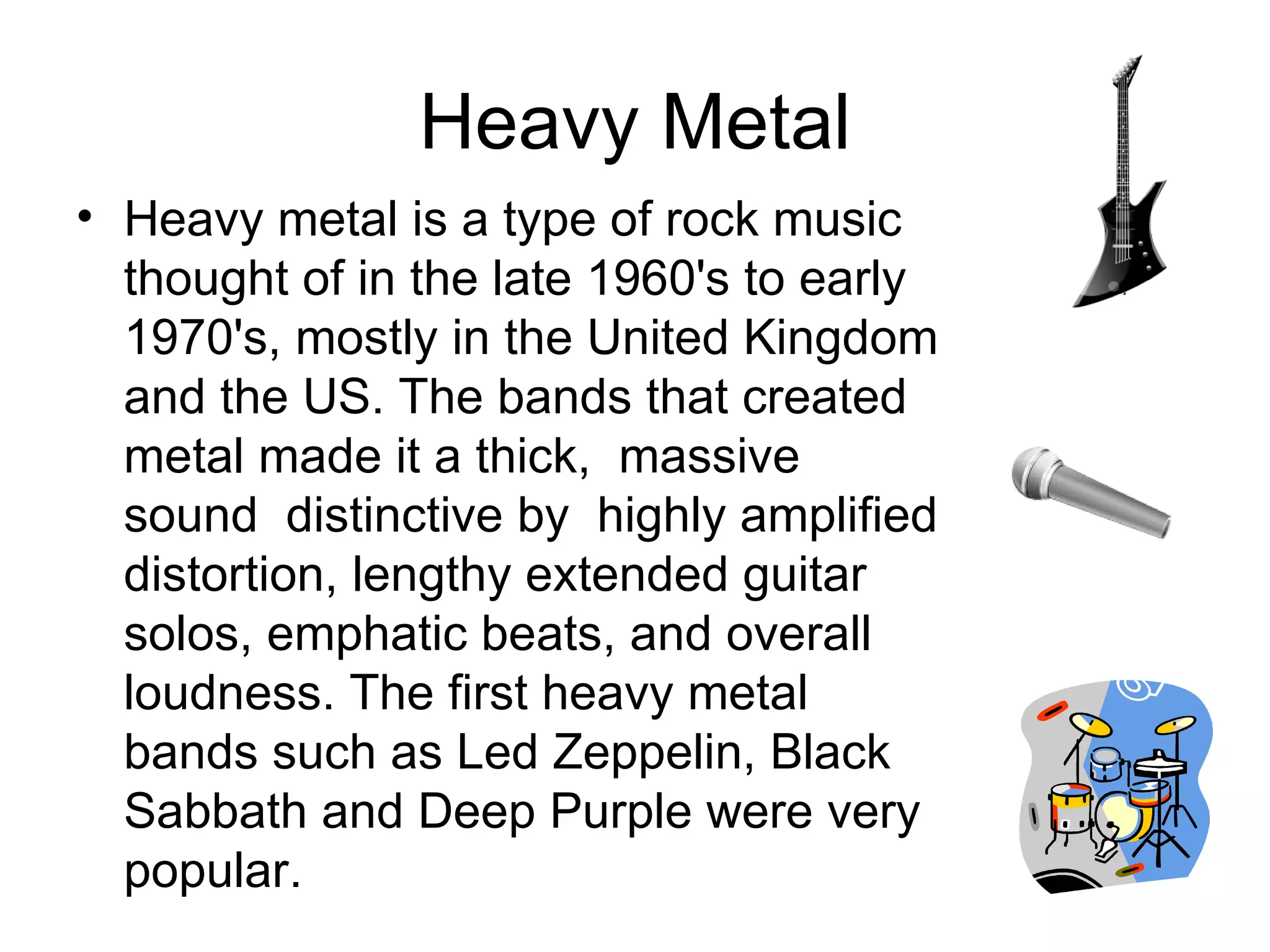 Heavy Metal Heavy metal is a type of rock music thought of in the late 1960's to early 1970's, mostly in the United Kingdom and the US. The bands that created metal made it a thick,  massive sound  distinctive by  highly amplified distortion, lengthy extended guitar solos, emphatic beats, and overall loudness. The first heavy metal  bands such as Led Zeppelin, Black Sabbath and Deep Purple were very popular.  