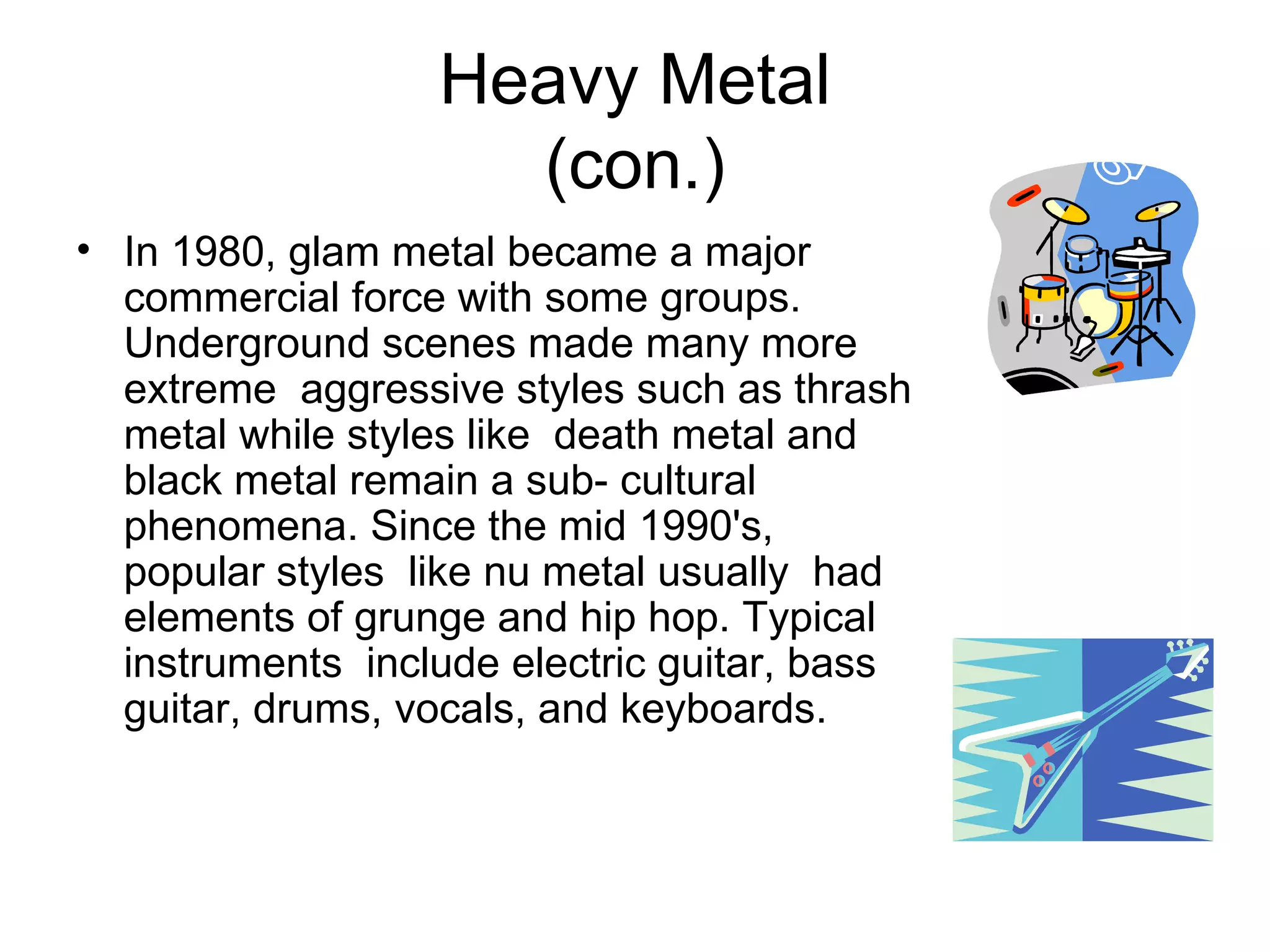 Heavy Metal (con.) In 1980, glam metal became a major commercial force with some groups. Underground scenes made many more extreme  aggressive styles such as thrash metal while styles like  death metal and black metal remain a sub- cultural  phenomena. Since the mid 1990's, popular styles  like nu metal usually  had elements of grunge and hip hop. Typical instruments  include electric guitar, bass guitar, drums, vocals, and keyboards.  