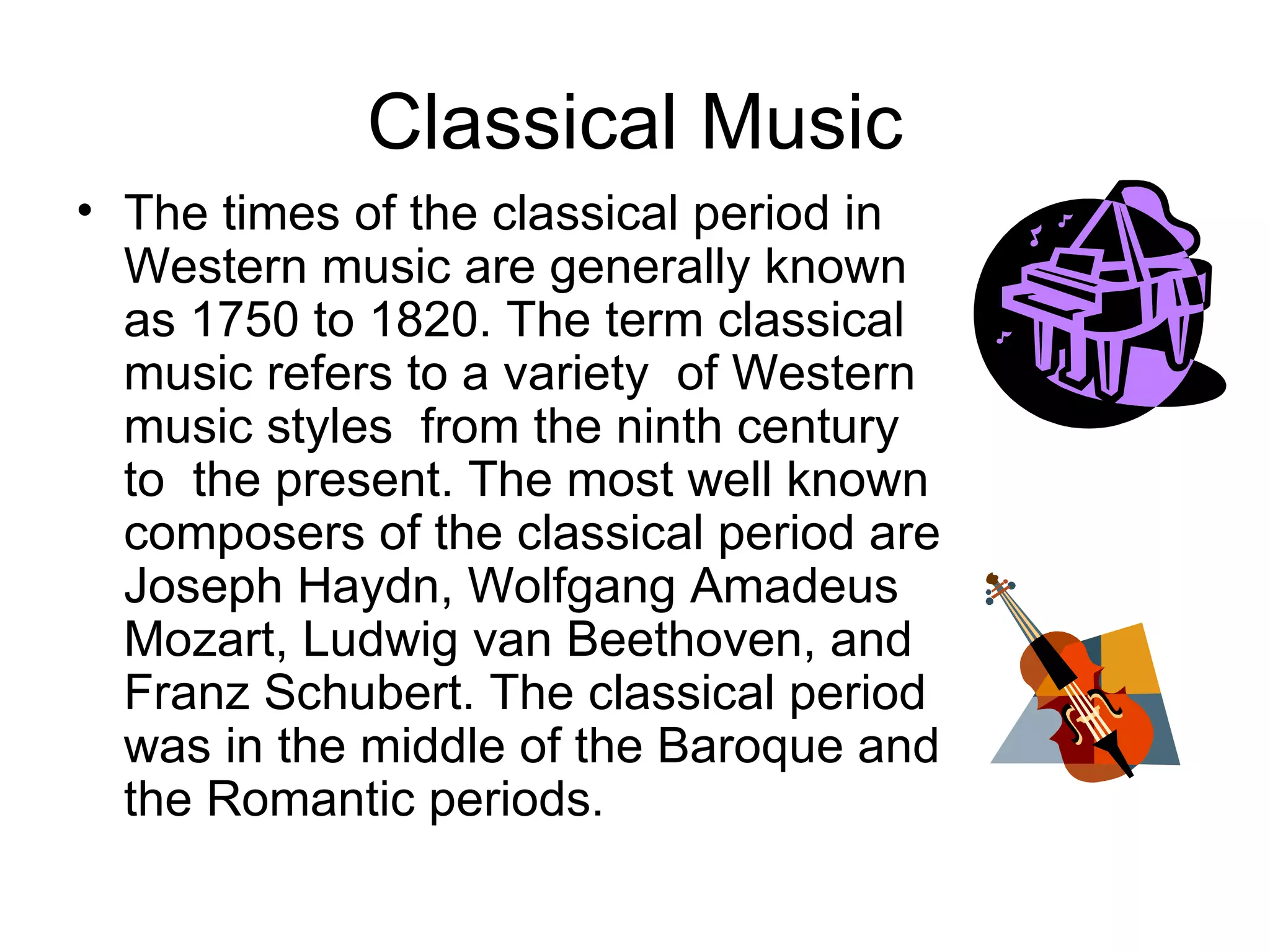 Classical Music The times of the classical period in Western music are generally known as 1750 to 1820. The term classical music refers to a variety  of Western music styles  from the ninth century to  the present. The most well known composers of the classical period are Joseph Haydn, Wolfgang Amadeus Mozart, Ludwig van Beethoven, and Franz Schubert. The classical period  was in the middle of the Baroque and the Romantic periods.  