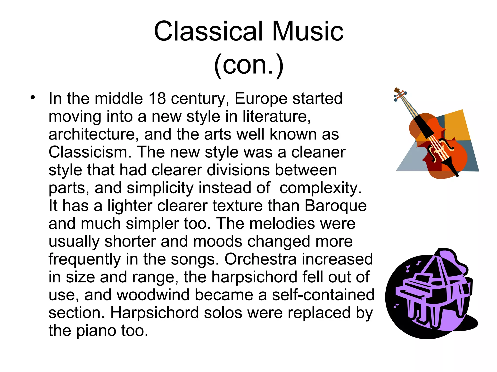 Classical Music (con.) In the middle 18 century, Europe started moving into a new style in literature, architecture, and the arts well known as Classicism. The new style was a cleaner style that had clearer divisions between parts, and simplicity instead of  complexity. It has a lighter clearer texture than Baroque and much simpler too. The melodies were usually shorter and moods changed more frequently in the songs. Orchestra increased in size and range, the harpsichord fell out of use, and woodwind became a self-contained section. Harpsichord solos were replaced by the piano too.   