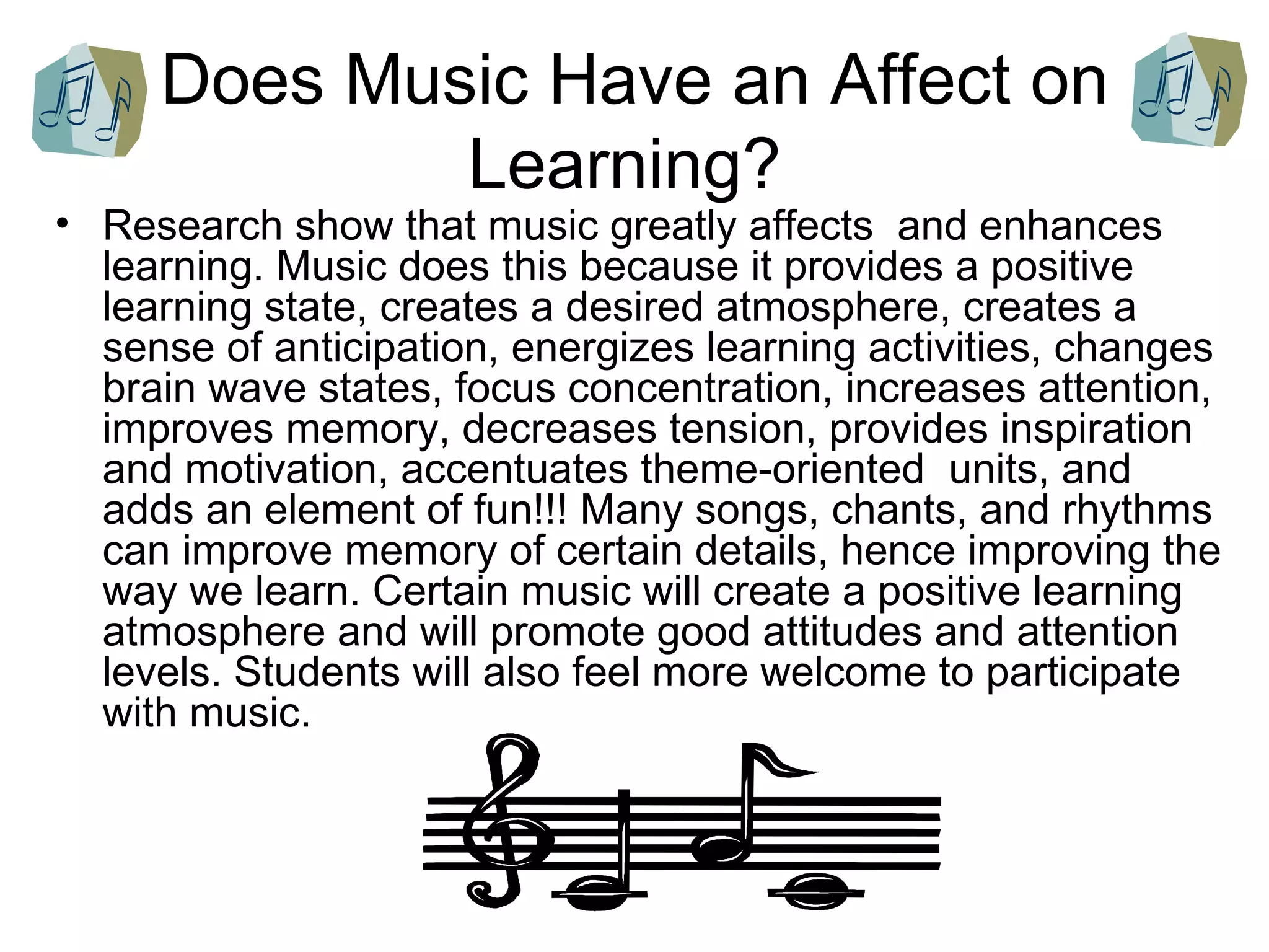 Does Music Have an Affect on Learning?  Research show that music greatly affects  and enhances learning. Music does this because it provides a positive learning state, creates a desired atmosphere, creates a sense of anticipation, energizes learning activities, changes brain wave states, focus concentration, increases attention, improves memory, decreases tension, provides inspiration and motivation, accentuates theme-oriented  units, and adds an element of fun!!! Many songs, chants, and rhythms can improve memory of certain details, hence improving the way we learn. Certain music will create a positive learning atmosphere and will promote good attitudes and attention levels. Students will also feel more welcome to participate with music.  