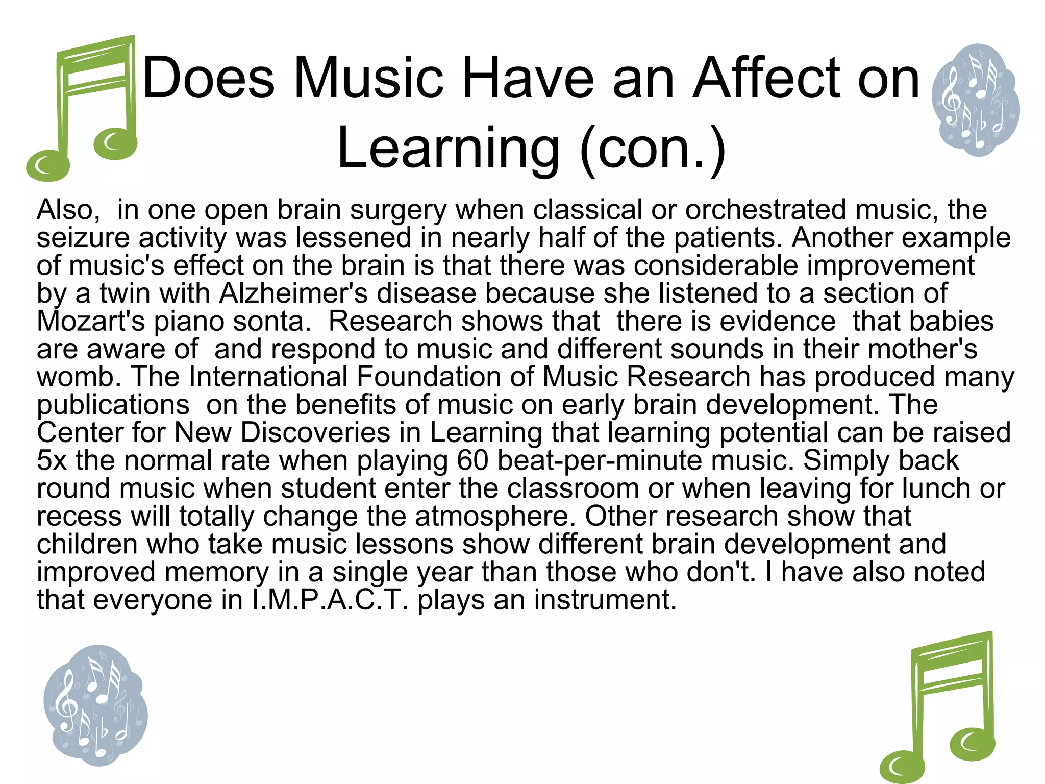 Does Music Have an Affect on Learning (con.) Also,  in one open brain surgery when classical or orchestrated music, the seizure activity was lessened in nearly half of the patients. Another example of music's effect on the brain is that there was considerable improvement  by a twin with Alzheimer's disease because she listened to a section of Mozart's piano sonta.  Research shows that  there is evidence  that babies are aware of  and respond to music and different sounds in their mother's womb. The International Foundation of Music Research has produced many publications  on the benefits of music on early brain development. The Center for New Discoveries in Learning that learning potential can be raised 5x the normal rate when playing 60 beat-per-minute music. Simply back round music when student enter the classroom or when leaving for lunch or recess will totally change the atmosphere. Other research show that children who take music lessons show different brain development and improved memory in a single year than those who don't. I have also noted that everyone in I.M.P.A.C.T. plays an instrument. 