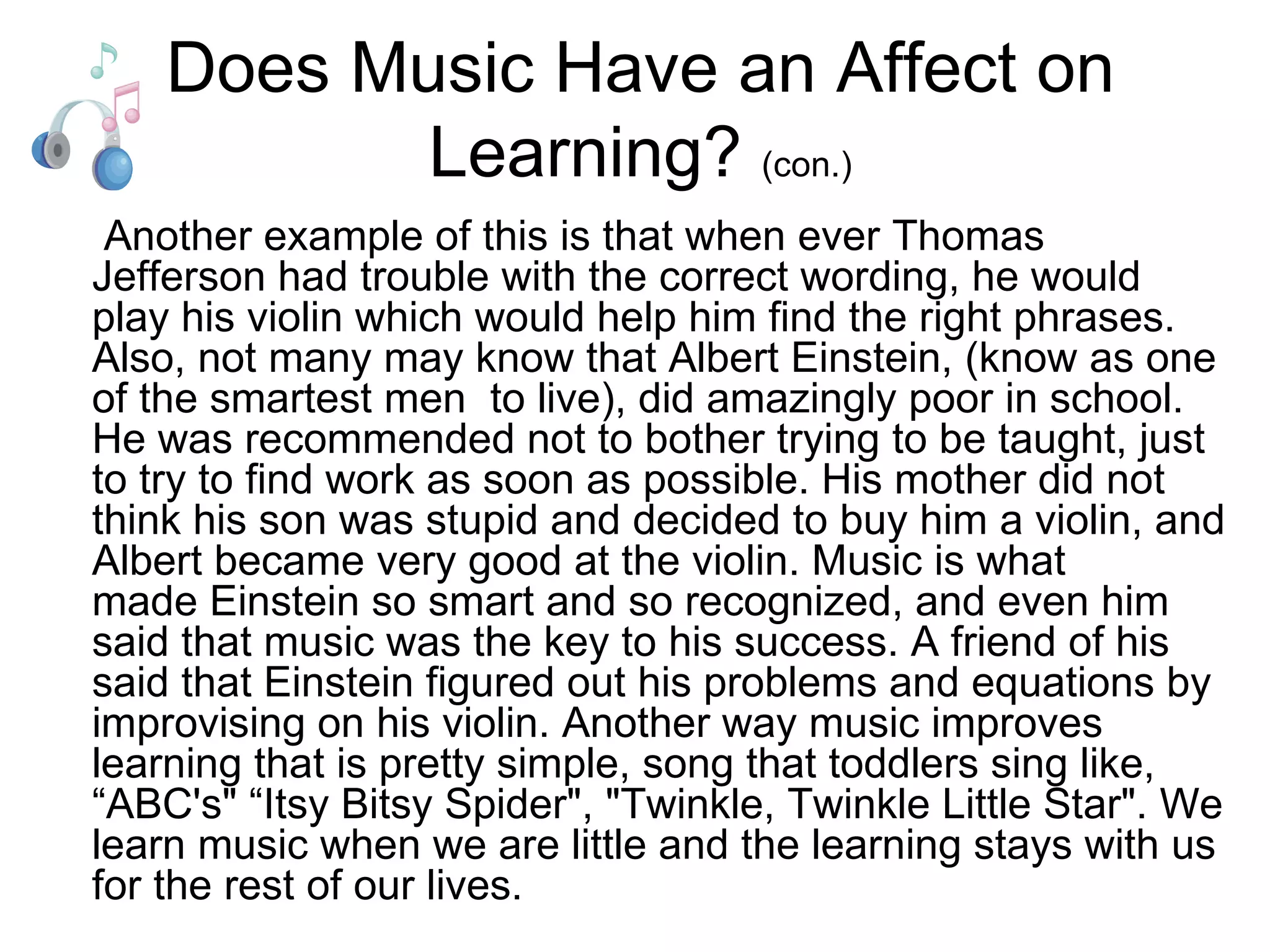 Does Music Have an Affect on Learning?  (con.)   Another example of this is that when ever Thomas Jefferson had trouble with the correct wording, he would play his violin which would help him find the right phrases. Also, not many may know that Albert Einstein, (know as one of the smartest men  to live), did amazingly poor in school. He was recommended not to bother trying to be taught, just to try to find work as soon as possible. His mother did not think his son was stupid and decided to buy him a violin, and Albert became very good at the violin. Music is what made Einstein so smart and so recognized, and even him said that music was the key to his success. A friend of his said that Einstein figured out his problems and equations by improvising on his violin. Another way music improves learning that is pretty simple, song that toddlers sing like, “ABC's" “Itsy Bitsy Spider", "Twinkle, Twinkle Little Star". We learn music when we are little and the learning stays with us for the rest of our lives.  