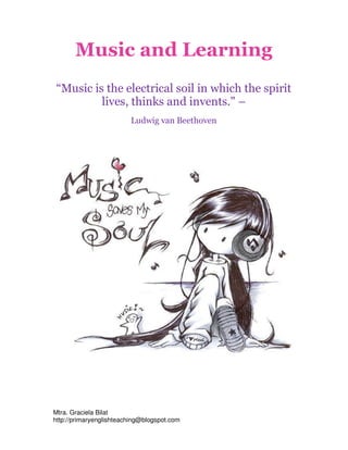 Music and Learning
 “Music is the electrical soil in which the spirit
          lives, thinks and invents." –
                         Ludwig van Beethoven




Mtra. Graciela Bilat
http://primaryenglishteaching@blogspot.com
 