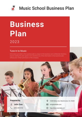 Music School Business Plan
Prepared By
John Doe

(650) 359-3153

10200 Bolsa Ave, Westminster, CA, 92683

info@example.com

http://www.example.com

Business
Plan
2023
Tune In to Music
Information provided in this business plan is unique to this business and confidential; therefore,
anyone reading this plan agrees not to disclose any of the information in this business plan
without prior written permission of the company.
 