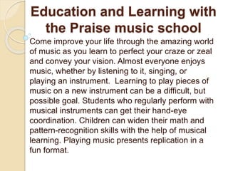 Education and Learning with
the Praise music school
Come improve your life through the amazing world
of music as you learn to perfect your craze or zeal
and convey your vision. Almost everyone enjoys
music, whether by listening to it, singing, or
playing an instrument. Learning to play pieces of
music on a new instrument can be a difficult, but
possible goal. Students who regularly perform with
musical instruments can get their hand-eye
coordination. Children can widen their math and
pattern-recognition skills with the help of musical
learning. Playing music presents replication in a
fun format.
 