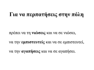 Για να περπατήσεις στην πόλη
πρέπει να τη νιώσεις και να σε νιώσει,
να την εμπιστευτείς και να σε εμπιστευτεί,
να την αγαπήσεις και να σε αγαπήσει.
 