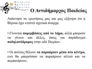 Ο Αντιδήμαρχος Παιδείας
Απάντησε σε ερωτήσεις μας και μας εξήγησε ότι η
Βέροια έχει κτιστεί σχετικά άναρχα.
• Γίνονται παρεμβάσεις από το Δήμο, αλλά μπορούν
να γίνουν και άλλες, όπως για παράδειγμα
ποδηλατόδρομος στην οδό Πιερίων.
• Οι πολίτες θέλουν να παρκάρουν μέσα στο κέντρο,
ενώ θα μπορούσαν να παρκάρουν αλλού και να
περπατήσουν.
 