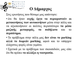 Ο Δήμαρχος
Στις ερωτήσεις που θέσαμε μας απάντησε:
• ότι θα ήταν ευχής έργο να περιοριστούν οι
μετακινήσεις των αυτοκινήτων μέσα στην πόλη και
να αξιοποιήσουν οι πολίτες περισσότερο τα μέσα
μαζικής μεταφοράς, το ποδήλατο και το
περπάτημα.
• Το πρόβλημα στην πόλη μας δεν είναι το parking
αλλά το δωρεάν parking, αφού και το υπάρχον
ελάχιστες φορές είναι γεμάτο.
• Σχετικά με το πρόβλημα των σκουπιδιών, μας είπε
ότι θα πρέπει να αλλάξει η νοοτροπία.
 