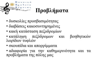 Προβλήματα
• δυσκολίες προσβασιμότητας
• διαβάσεις κακοσυντηρημένες
• κακή κατάσταση πεζοδρομίων
• κατάληψη πεζόδρομων και βοηθητικών
λωρίδων τυφλών
• σκουπίδια και απορρίμματα
• αδιαφορία για την καθημερινότητα και τα
προβλήματα της πόλης μας
 
