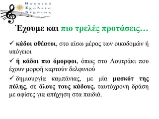 Έχουμε και πιο τρελές προτάσεις…
 κάδοι αθέατοι, στο πίσω μέρος των οικοδομών ή
υπόγειοι
 ή κάδοι πιο όμορφοι, όπως στο Λουτράκι που
έχουν μορφή καρτούν δελφινιού
 δημιουργία καμπάνιας, με μία μασκότ της
πόλης, σε όλους τους κάδους, ταυτόχρονη δράση
με αφίσες για απήχηση στα παιδιά.
 