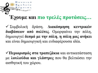 Έχουμε και πιο τρελές προτάσεις…
 Συμβολική δράση. Διακόσμηση κεντρικών
διαβάσεων από πολίτες. Ομορφαίνει την πόλη,
δημιουργεί δεσμό με την πόλη, η πόλη μας ανήκει
και είναι δημιουργική και ενδιαφέρουσα ιδέα.
Περιορισμός στα τραπεζάκια και αντικατάσταση
με λουλούδια και γλάστρες που θα βελτιώσει την
αισθητική του χώρου.
 