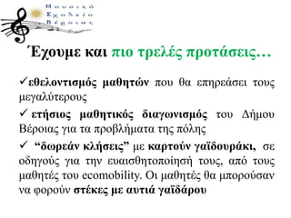Έχουμε και πιο τρελές προτάσεις…
εθελοντισμός μαθητών που θα επηρεάσει τους
μεγαλύτερους
 ετήσιος μαθητικός διαγωνισμός του Δήμου
Βέροιας για τα προβλήματα της πόλης
 “δωρεάν κλήσεις” με καρτούν γαϊδουράκι, σε
οδηγούς για την ευαισθητοποίησή τους, από τους
μαθητές του ecomobility. Οι μαθητές θα μπορούσαν
να φορούν στέκες με αυτιά γαϊδάρου
 