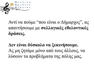 Αντί να πούμε “που είναι ο Δήμαρχος”, ας
απαντήσουμε με συλλογικές εθελοντικές
δράσεις.
Δεν είναι δύσκολο να ξεκινήσουμε.
Ας μη ζητάμε μόνο από τους άλλους, να
λύσουν τα προβλήματα της πόλης μας.
 