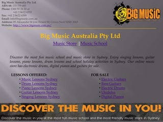 Big Music Australia Pty Ltd
ABN 68: 133 759 485
Phone: 1300 55 24 20 or
          +61 2 8622 6555
Fax : +61 2 8622 6599
Email: info@bigmusic.com.au
Address: 85 Alexander St (cnr Ernest St) Crows Nest NSW 2065
Website: http://www.bigmusic.com.au/



                              Big Music Australia Pty Ltd
                                        Music Store |Music School

      Discover the most fun music school and music store in Sydney. Enjoy singing lessons, guitar
      lessons, piano lessons, drum lessons and school holiday activities in Sydney. Our online music
      store has electronic drums, digital pianos and guitars for sale.

       LESSONS OFFERED:                                        FOR SALE
           • Music Lessons Sydney                                  • Electric Guitars
           • Drum Lessons Sydney                                   • Bass Guitars
           • Piano Lessons Sydney                                  • Electric Drums
           • Guitar Lessons Sydney                                 • Ukuleles
           • Singing Lessons Sydney                                • Digital Pianos
 