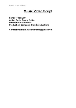 Music Video Script

Music Video Script
Song: "Titanium"
Artist: David Guetta ft. Sia
Director: Louise Maher
Production Company: Cloud productions
Contact Details: Louisemaher18@gmail.com

 