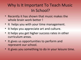 Why Is It Important To Teach Music  In School? Recently it has shown that music makes the whole brain work better ! It  helps you with your time management.  It helps you appreciate art and culture. It helps you get higher success rates in other curriculum areas. It gives us opportunities to perform and represent our school.  It gives you something to do in your leisure time. 