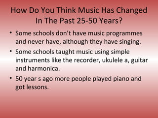 How Do You Think Music Has Changed In The Past 25-50 Years? Some schools don’t have music programmes and never have, although they have singing.  Some schools taught music using simple instruments like the recorder, ukulele a, guitar and harmonica.  50 year s ago more people played piano and got lessons. 
