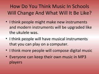 How Do You Think Music In Schools Will Change And What Will It Be Like? I think people might make new instruments and modern instruments will be upgraded like the ukulele was.  I think people will have musical instruments that you can play on a computer. I think more people will compose digital music Everyone can keep their own music in MP3 players 
