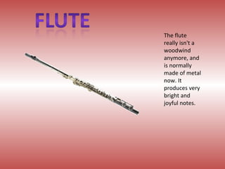 The flute really isn't a woodwind anymore, and is normally made of metal now. It produces very bright and joyful notes. 