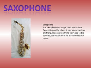 Saxophone The saxophone is a single reed instrument. Depending on the player it can sound mellow or strong. It does everything from pop to big band to jazz but also has its place in classical music. 