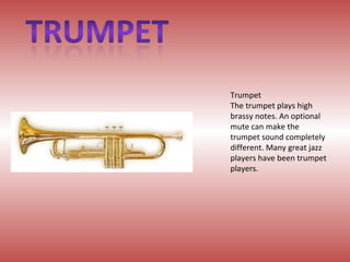 Trumpet The trumpet plays high brassy notes. An optional mute can make the trumpet sound completely different. Many great jazz players have been trumpet players. 