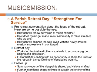 MUSICSMISSION©
 A Parish Retreat Day: “Strengthen For
Service”
 Pre-retreat conversation about the focus of the retreat.
Here are some possible themes:
 How can we renew our vision of music ministry?
 How does music get made in our community to make it reflect
who we are?
 How can we balance the well loved with the newly created
musical expressions in our liturgy?
 Retreat day
 Workshop booklet and other visual aids to accompany group
singing and discussion.
 Full or half day ending with an opportunity to share the fruits of
the retreat in a creative time of concluding worship.
 Follow up
 Summary report of the viewpoints shared and visions crafted
 Further intentional check-in times to sustain the energy of the
 
